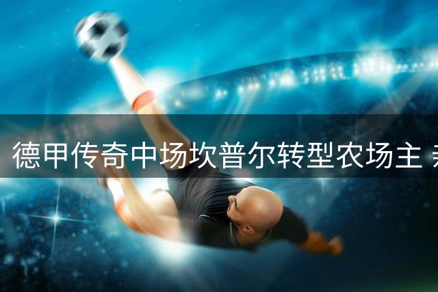 德甲传奇中场坎普尔转型农场主 亲人离世阴影下的重生之路